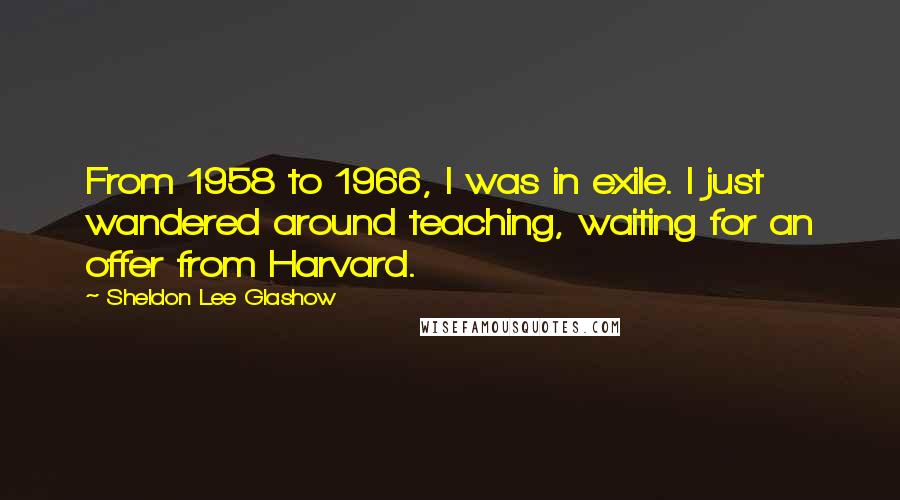 Sheldon Lee Glashow Quotes: From 1958 to 1966, I was in exile. I just wandered around teaching, waiting for an offer from Harvard.