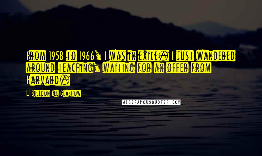Sheldon Lee Glashow Quotes: From 1958 to 1966, I was in exile. I just wandered around teaching, waiting for an offer from Harvard.