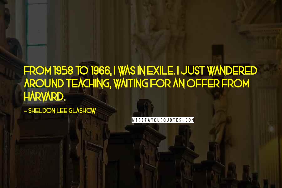 Sheldon Lee Glashow Quotes: From 1958 to 1966, I was in exile. I just wandered around teaching, waiting for an offer from Harvard.