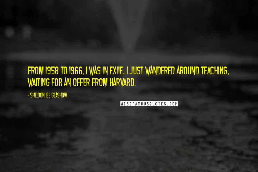 Sheldon Lee Glashow Quotes: From 1958 to 1966, I was in exile. I just wandered around teaching, waiting for an offer from Harvard.