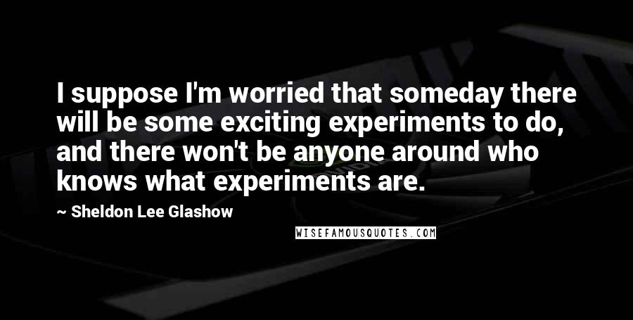 Sheldon Lee Glashow Quotes: I suppose I'm worried that someday there will be some exciting experiments to do, and there won't be anyone around who knows what experiments are.