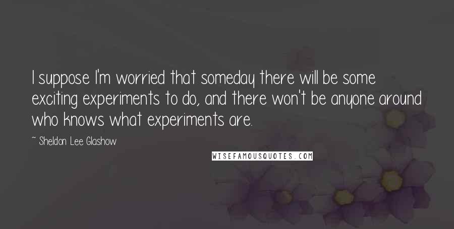 Sheldon Lee Glashow Quotes: I suppose I'm worried that someday there will be some exciting experiments to do, and there won't be anyone around who knows what experiments are.