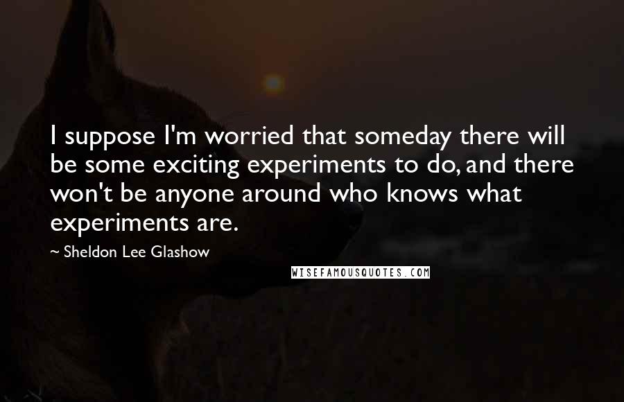 Sheldon Lee Glashow Quotes: I suppose I'm worried that someday there will be some exciting experiments to do, and there won't be anyone around who knows what experiments are.