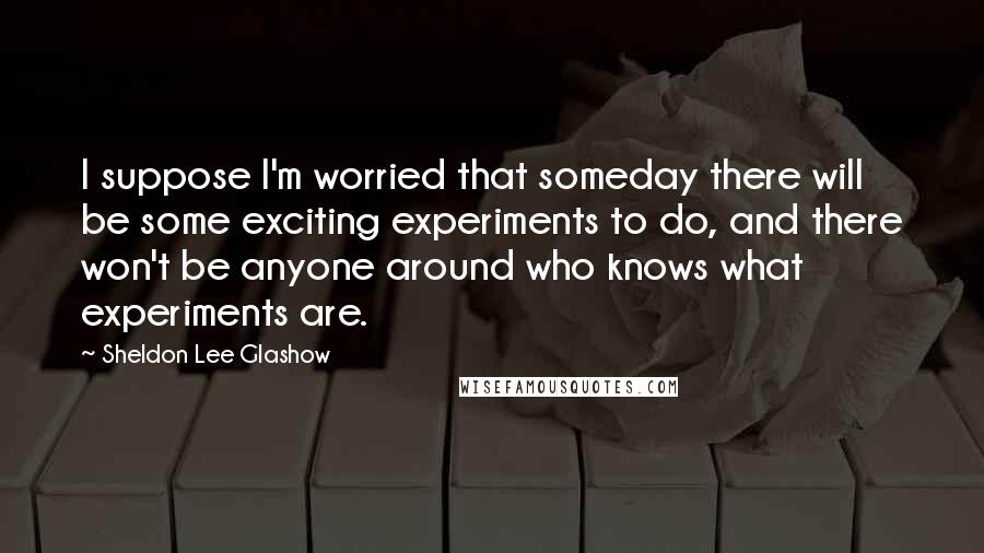 Sheldon Lee Glashow Quotes: I suppose I'm worried that someday there will be some exciting experiments to do, and there won't be anyone around who knows what experiments are.