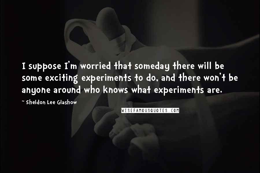 Sheldon Lee Glashow Quotes: I suppose I'm worried that someday there will be some exciting experiments to do, and there won't be anyone around who knows what experiments are.