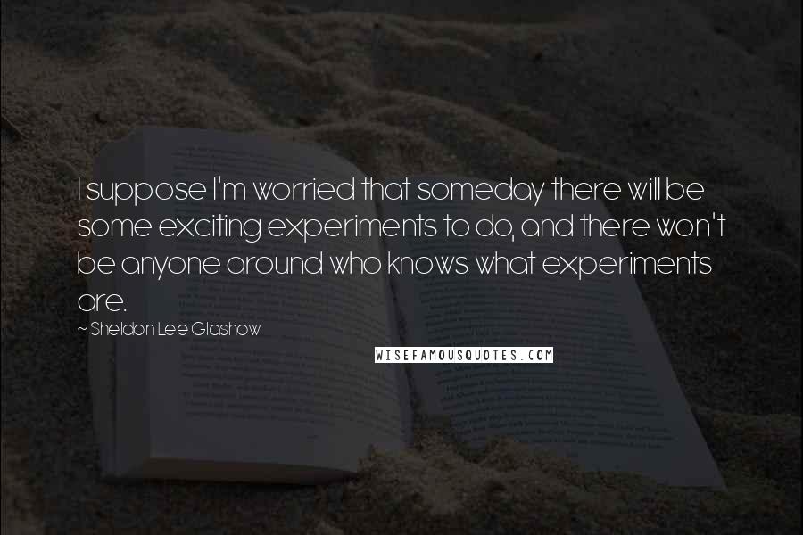 Sheldon Lee Glashow Quotes: I suppose I'm worried that someday there will be some exciting experiments to do, and there won't be anyone around who knows what experiments are.