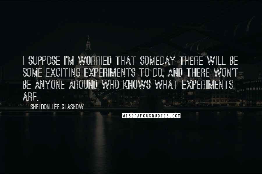 Sheldon Lee Glashow Quotes: I suppose I'm worried that someday there will be some exciting experiments to do, and there won't be anyone around who knows what experiments are.