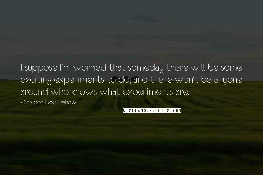 Sheldon Lee Glashow Quotes: I suppose I'm worried that someday there will be some exciting experiments to do, and there won't be anyone around who knows what experiments are.