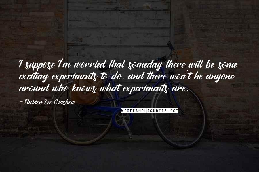 Sheldon Lee Glashow Quotes: I suppose I'm worried that someday there will be some exciting experiments to do, and there won't be anyone around who knows what experiments are.