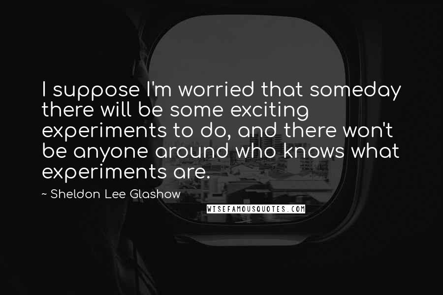 Sheldon Lee Glashow Quotes: I suppose I'm worried that someday there will be some exciting experiments to do, and there won't be anyone around who knows what experiments are.