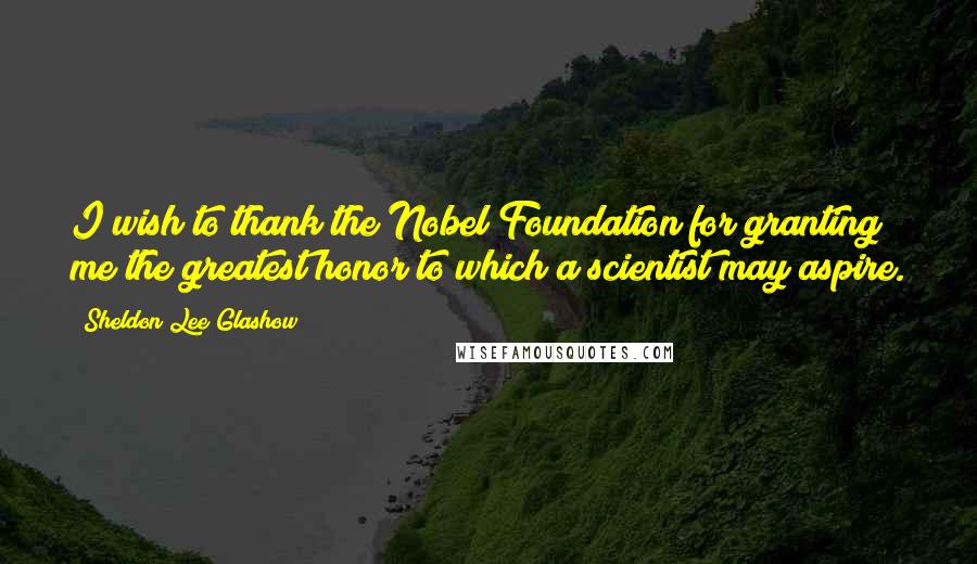 Sheldon Lee Glashow Quotes: I wish to thank the Nobel Foundation for granting me the greatest honor to which a scientist may aspire.