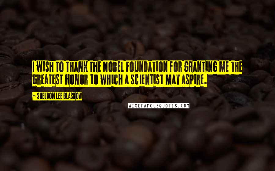 Sheldon Lee Glashow Quotes: I wish to thank the Nobel Foundation for granting me the greatest honor to which a scientist may aspire.