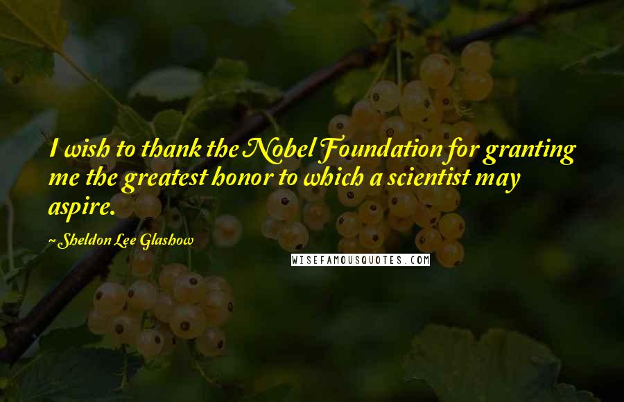 Sheldon Lee Glashow Quotes: I wish to thank the Nobel Foundation for granting me the greatest honor to which a scientist may aspire.