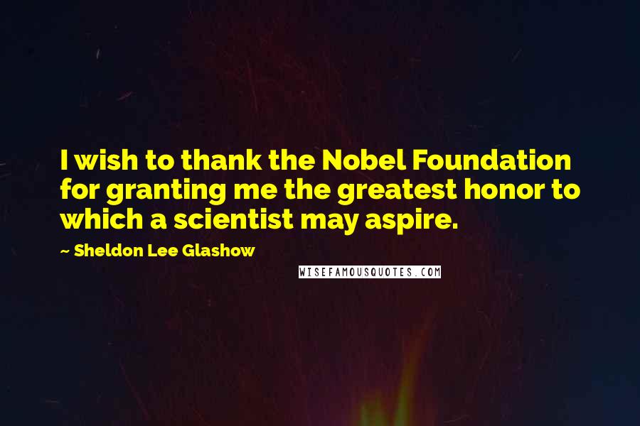 Sheldon Lee Glashow Quotes: I wish to thank the Nobel Foundation for granting me the greatest honor to which a scientist may aspire.