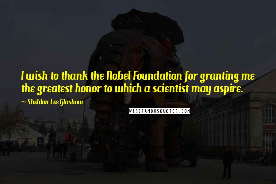 Sheldon Lee Glashow Quotes: I wish to thank the Nobel Foundation for granting me the greatest honor to which a scientist may aspire.