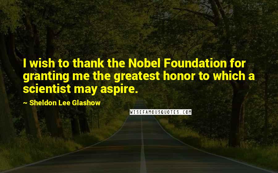 Sheldon Lee Glashow Quotes: I wish to thank the Nobel Foundation for granting me the greatest honor to which a scientist may aspire.