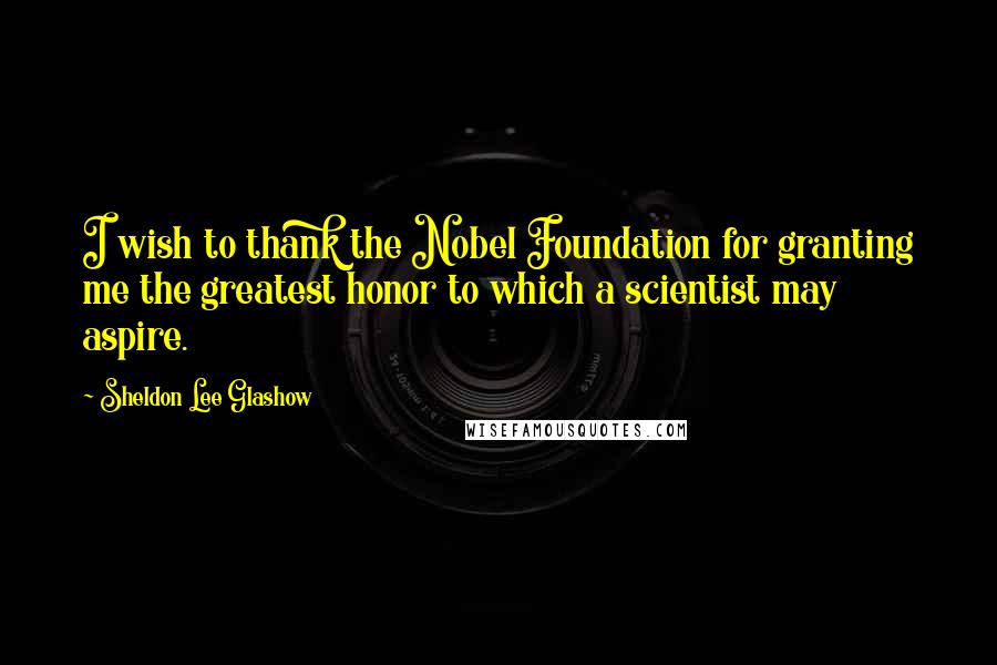 Sheldon Lee Glashow Quotes: I wish to thank the Nobel Foundation for granting me the greatest honor to which a scientist may aspire.