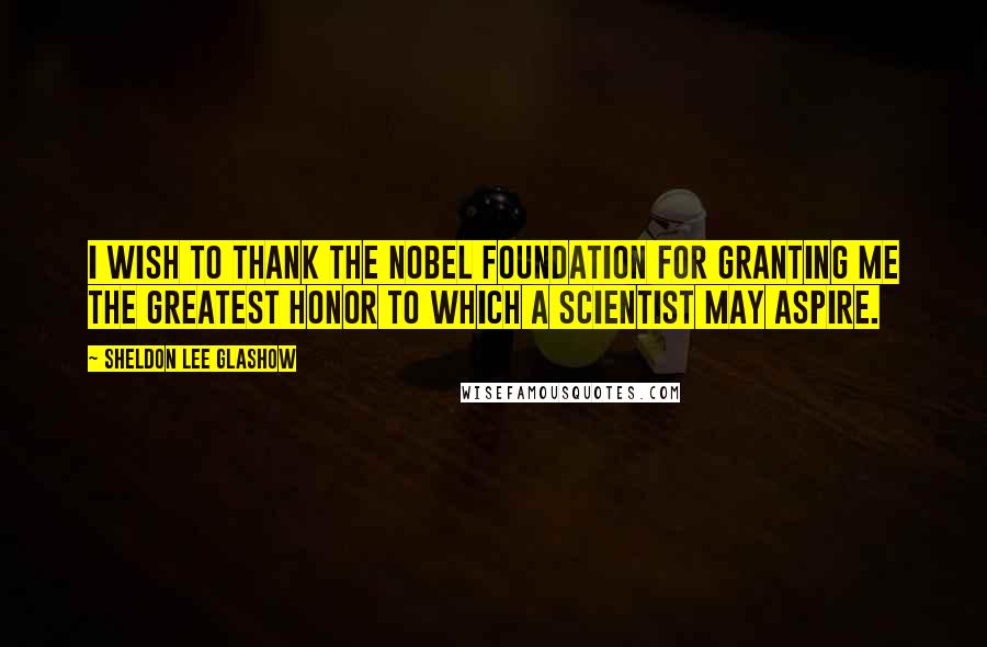 Sheldon Lee Glashow Quotes: I wish to thank the Nobel Foundation for granting me the greatest honor to which a scientist may aspire.
