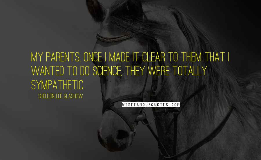 Sheldon Lee Glashow Quotes: My parents, once I made it clear to them that I wanted to do science, they were totally sympathetic.