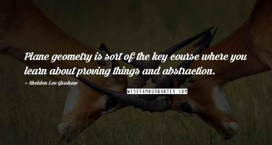 Sheldon Lee Glashow Quotes: Plane geometry is sort of the key course where you learn about proving things and abstraction.
