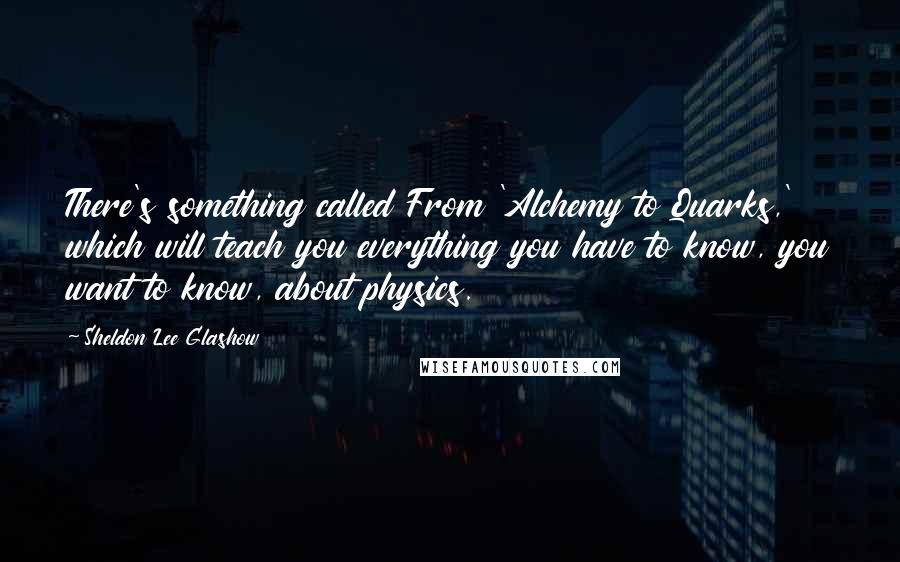 Sheldon Lee Glashow Quotes: There's something called From 'Alchemy to Quarks,' which will teach you everything you have to know, you want to know, about physics.