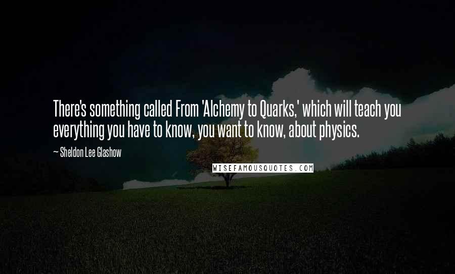 Sheldon Lee Glashow Quotes: There's something called From 'Alchemy to Quarks,' which will teach you everything you have to know, you want to know, about physics.