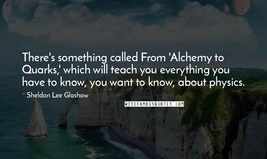 Sheldon Lee Glashow Quotes: There's something called From 'Alchemy to Quarks,' which will teach you everything you have to know, you want to know, about physics.