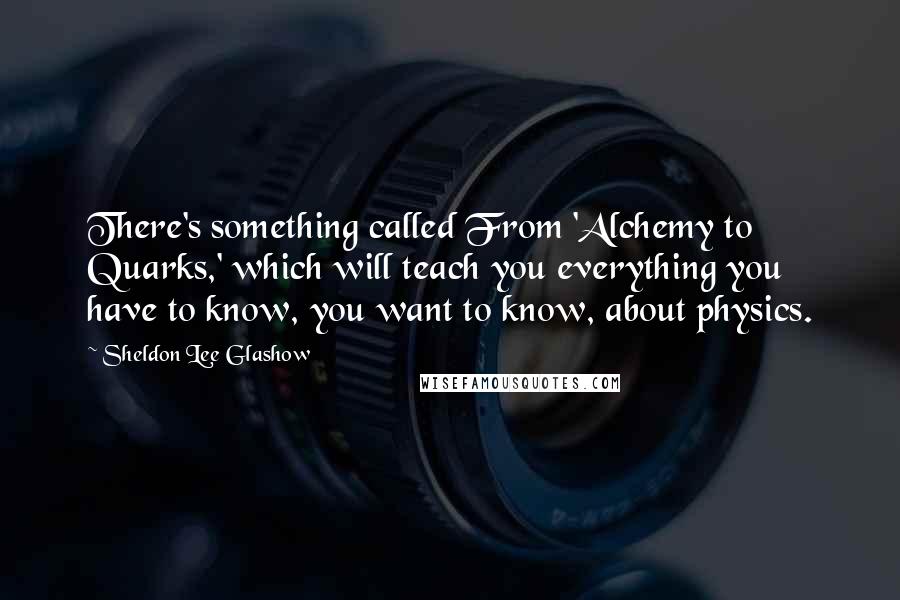 Sheldon Lee Glashow Quotes: There's something called From 'Alchemy to Quarks,' which will teach you everything you have to know, you want to know, about physics.