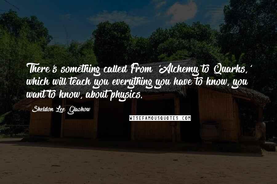 Sheldon Lee Glashow Quotes: There's something called From 'Alchemy to Quarks,' which will teach you everything you have to know, you want to know, about physics.