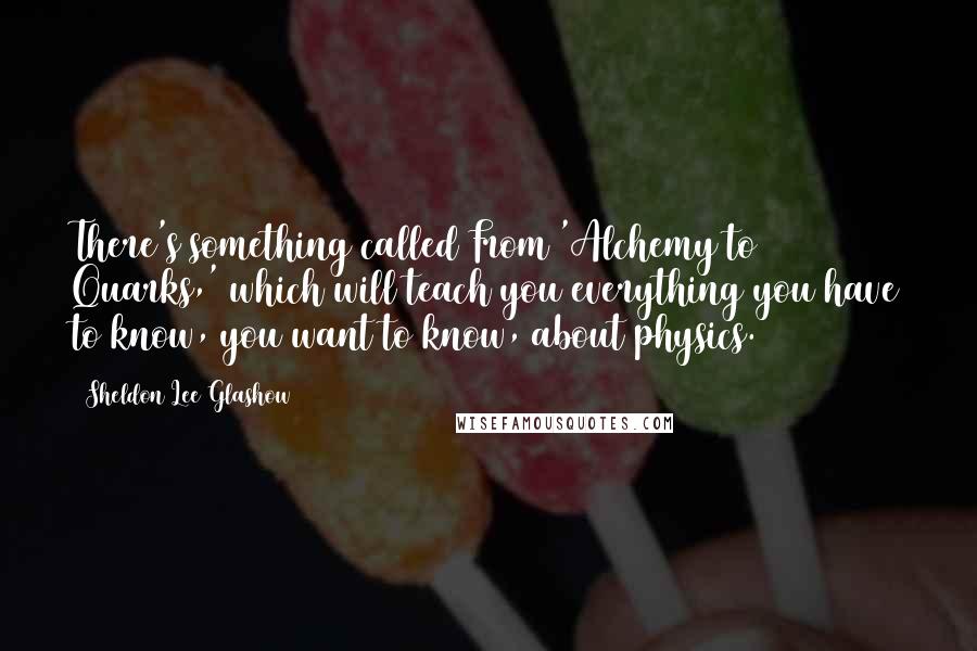 Sheldon Lee Glashow Quotes: There's something called From 'Alchemy to Quarks,' which will teach you everything you have to know, you want to know, about physics.