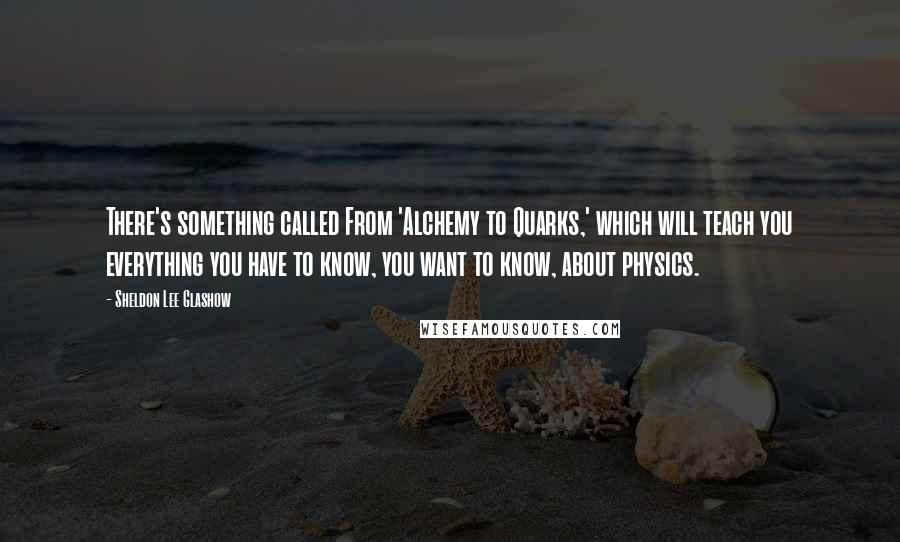 Sheldon Lee Glashow Quotes: There's something called From 'Alchemy to Quarks,' which will teach you everything you have to know, you want to know, about physics.