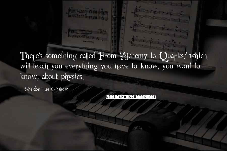 Sheldon Lee Glashow Quotes: There's something called From 'Alchemy to Quarks,' which will teach you everything you have to know, you want to know, about physics.