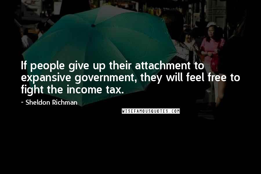 Sheldon Richman Quotes: If people give up their attachment to expansive government, they will feel free to fight the income tax.