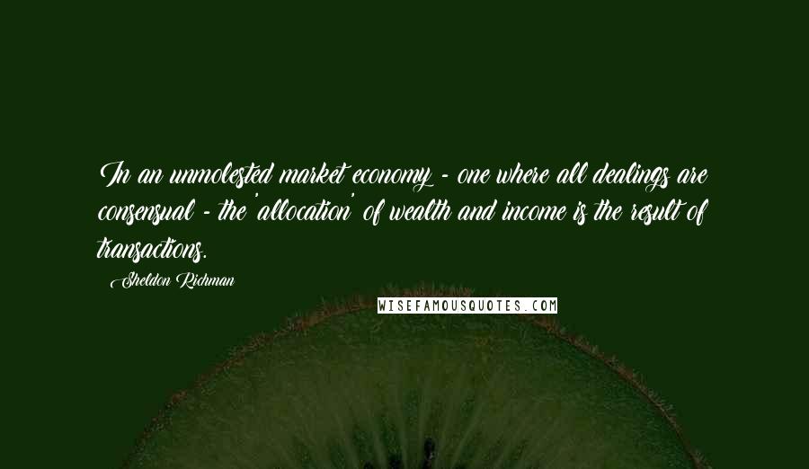 Sheldon Richman Quotes: In an unmolested market economy - one where all dealings are consensual - the 'allocation' of wealth and income is the result of transactions.