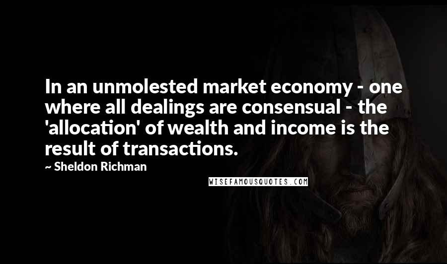 Sheldon Richman Quotes: In an unmolested market economy - one where all dealings are consensual - the 'allocation' of wealth and income is the result of transactions.