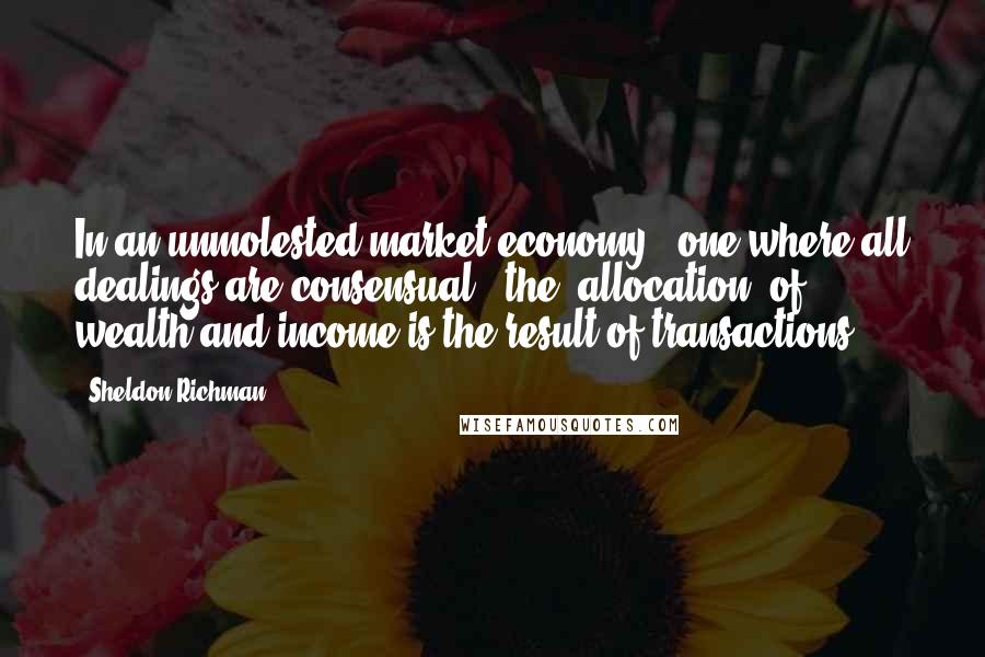 Sheldon Richman Quotes: In an unmolested market economy - one where all dealings are consensual - the 'allocation' of wealth and income is the result of transactions.