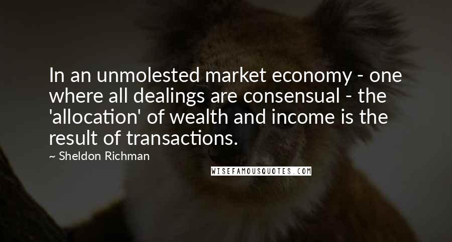 Sheldon Richman Quotes: In an unmolested market economy - one where all dealings are consensual - the 'allocation' of wealth and income is the result of transactions.