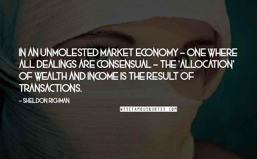 Sheldon Richman Quotes: In an unmolested market economy - one where all dealings are consensual - the 'allocation' of wealth and income is the result of transactions.