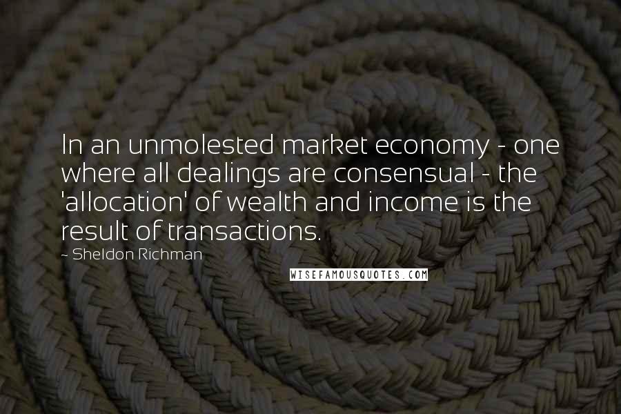 Sheldon Richman Quotes: In an unmolested market economy - one where all dealings are consensual - the 'allocation' of wealth and income is the result of transactions.