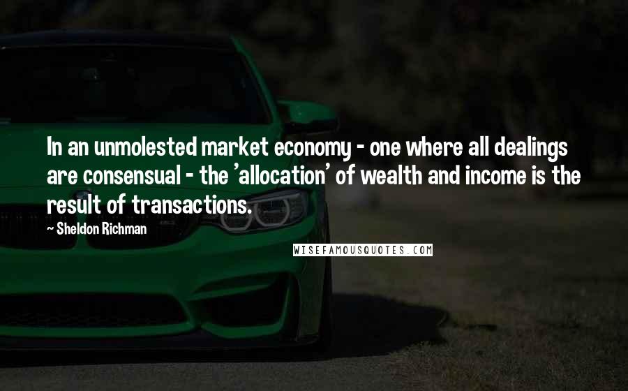 Sheldon Richman Quotes: In an unmolested market economy - one where all dealings are consensual - the 'allocation' of wealth and income is the result of transactions.