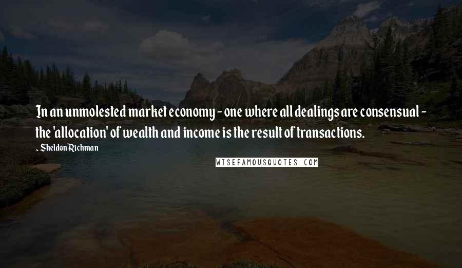 Sheldon Richman Quotes: In an unmolested market economy - one where all dealings are consensual - the 'allocation' of wealth and income is the result of transactions.