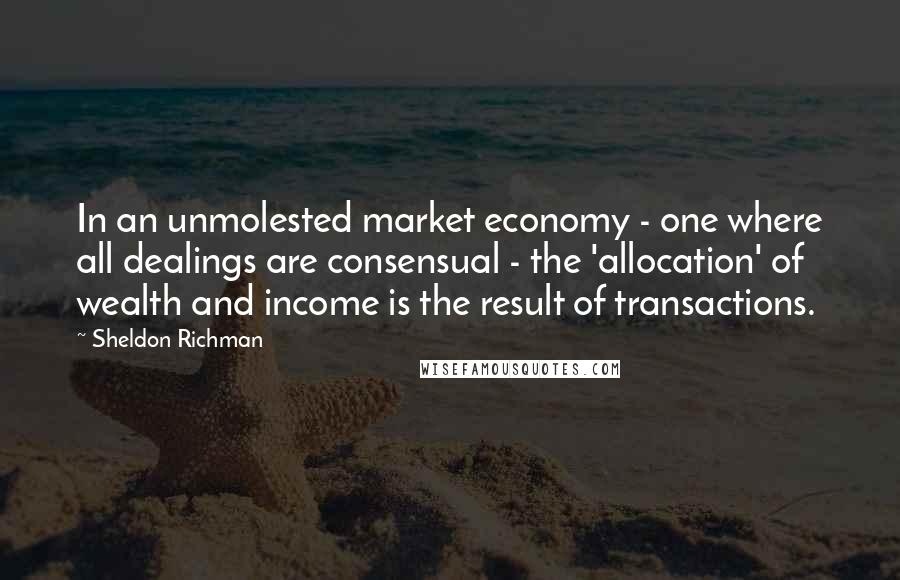 Sheldon Richman Quotes: In an unmolested market economy - one where all dealings are consensual - the 'allocation' of wealth and income is the result of transactions.