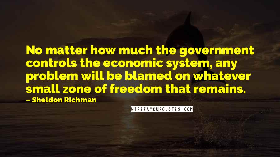 Sheldon Richman Quotes: No matter how much the government controls the economic system, any problem will be blamed on whatever small zone of freedom that remains.