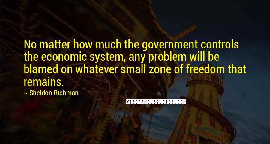 Sheldon Richman Quotes: No matter how much the government controls the economic system, any problem will be blamed on whatever small zone of freedom that remains.