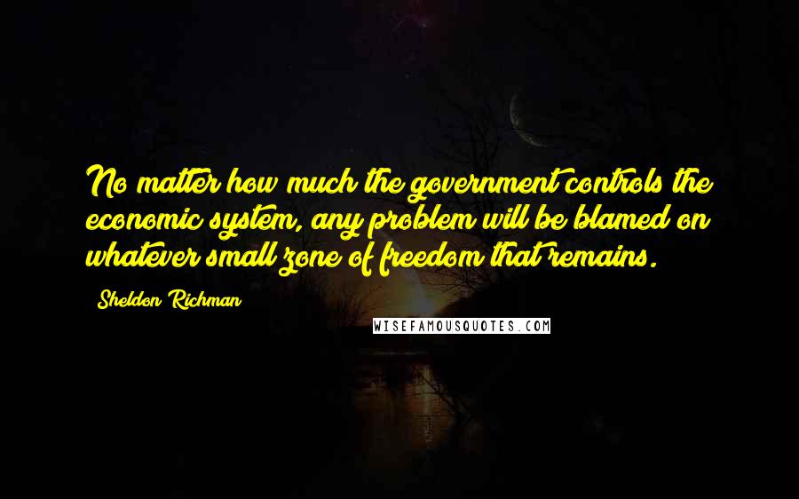 Sheldon Richman Quotes: No matter how much the government controls the economic system, any problem will be blamed on whatever small zone of freedom that remains.