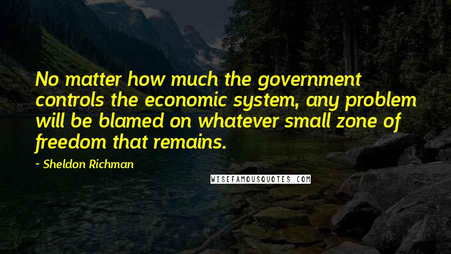 Sheldon Richman Quotes: No matter how much the government controls the economic system, any problem will be blamed on whatever small zone of freedom that remains.