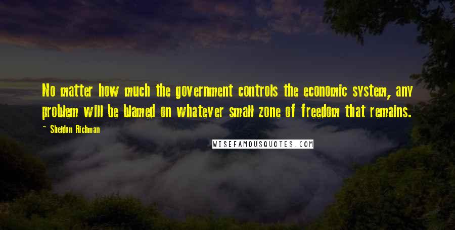 Sheldon Richman Quotes: No matter how much the government controls the economic system, any problem will be blamed on whatever small zone of freedom that remains.