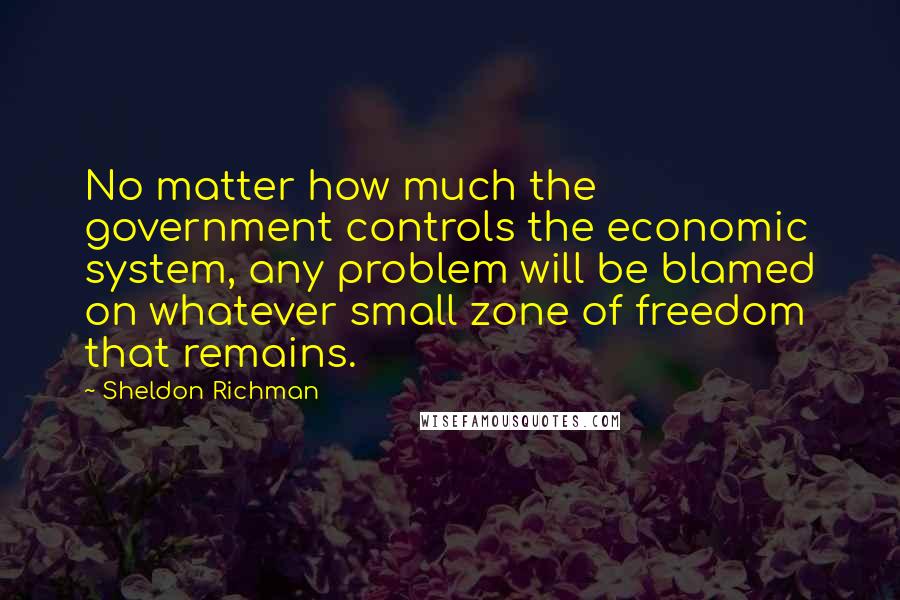 Sheldon Richman Quotes: No matter how much the government controls the economic system, any problem will be blamed on whatever small zone of freedom that remains.