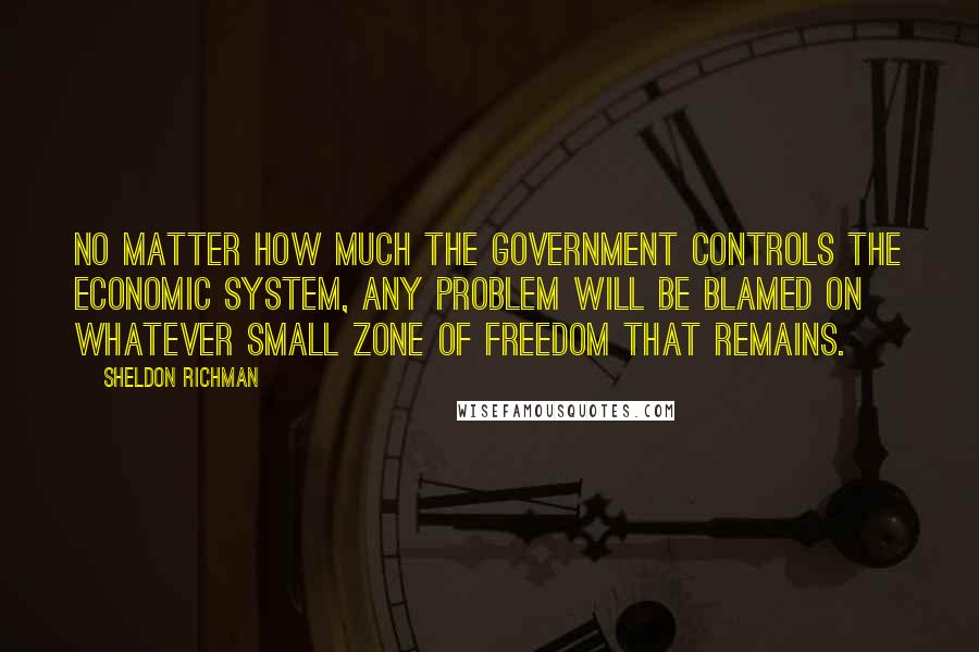 Sheldon Richman Quotes: No matter how much the government controls the economic system, any problem will be blamed on whatever small zone of freedom that remains.