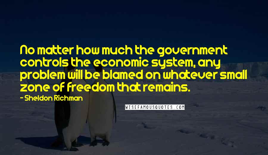 Sheldon Richman Quotes: No matter how much the government controls the economic system, any problem will be blamed on whatever small zone of freedom that remains.